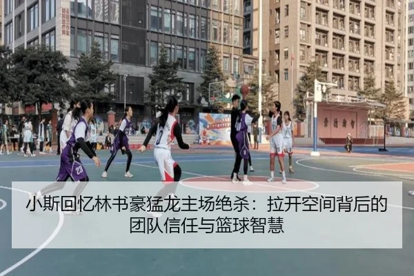 小斯回忆林书豪猛龙主场绝杀：拉开空间背后的团队信任与篮球智慧