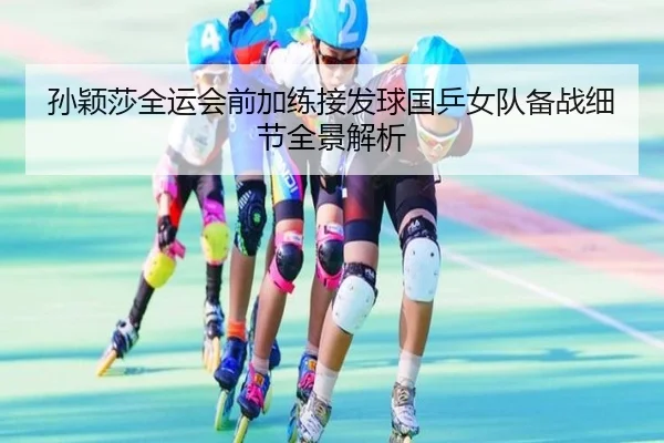 孙颖莎全运会前加练接发球国乒女队备战细节全景解析